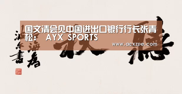 国文清会见中国进出口银行行长张青松: AYX SPORTS(图2) 爱游戏体育(中国)官方网站