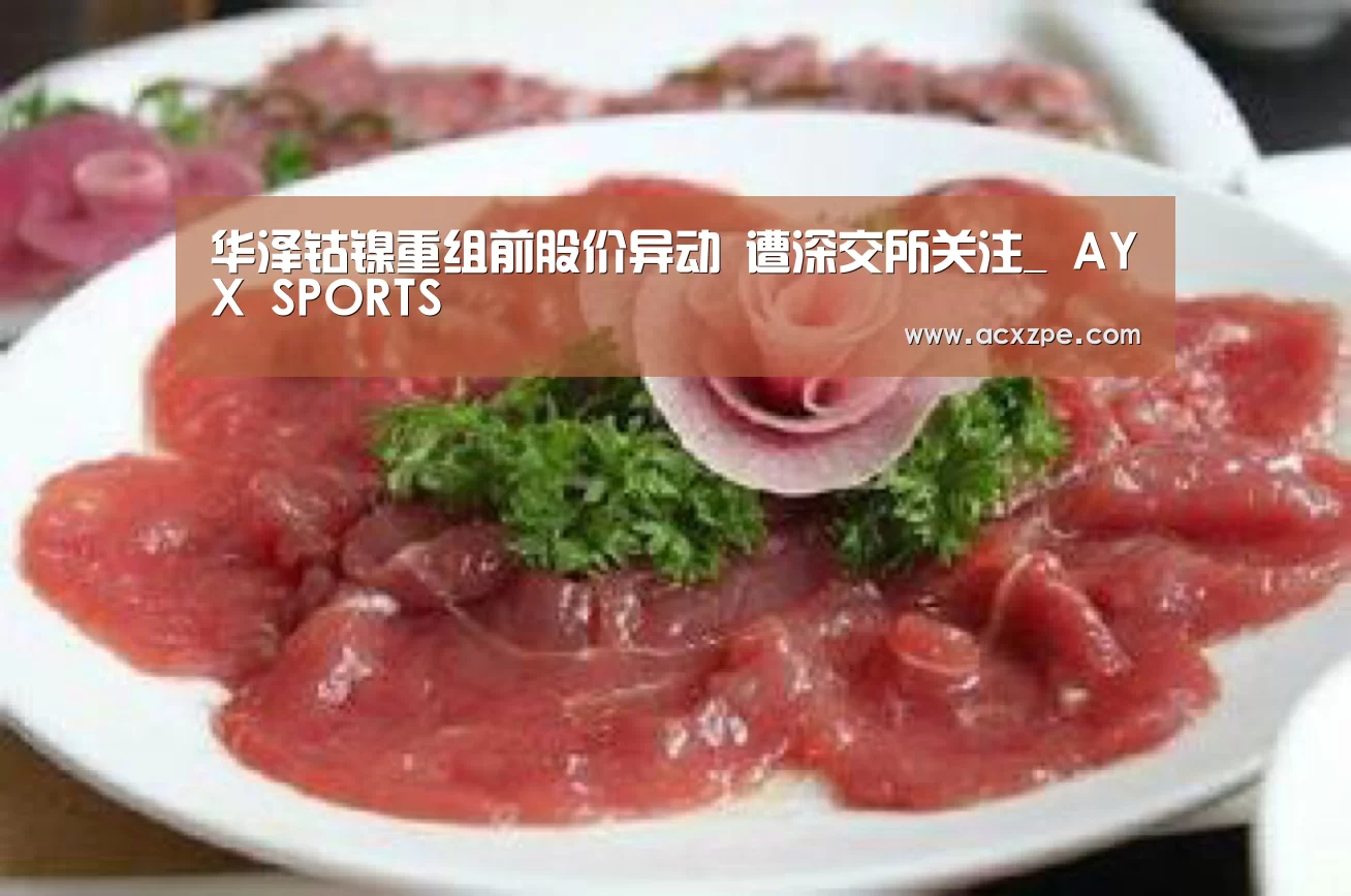 华泽钴镍重组前股价异动 遭深交所关注_ AYX SPORTS(图1) AYX SPORTS