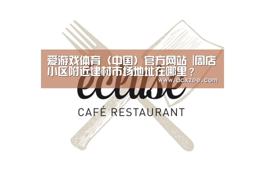 爱游戏体育(中国)官方网站 |周店小区附近建材市场地址在哪里?(图2) 爱游戏体育(中国)官方网站