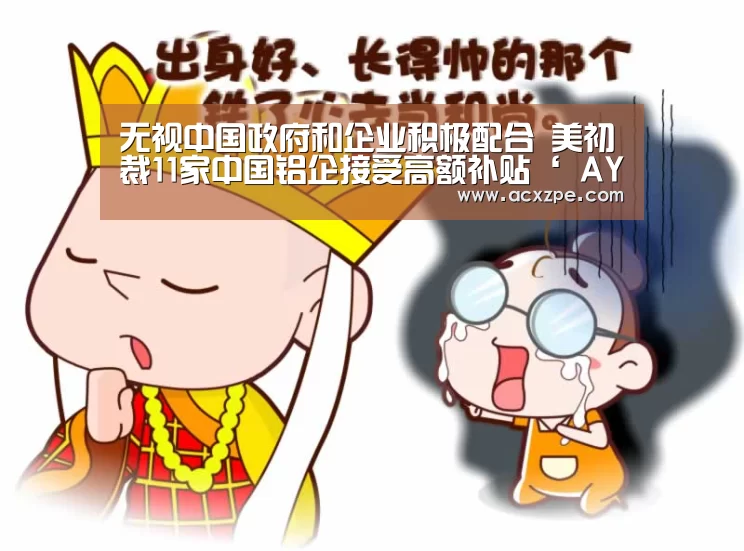 无视中国政府和企业积极配合 美初裁11家中国铝企接受高额补贴‘ AYX SPORTS’(图1) 爱游戏体育(中国)官方网站
